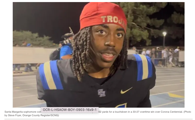 Posted from OC Register....Orange County boys athlete of the week: Ca’ron Williams, Santa Margarita.

Williams had two interceptions, including one he returned 62 yards for a touchdown, in the Eagles’ 33-27 overtime win over Corona Centennial. Williams (6